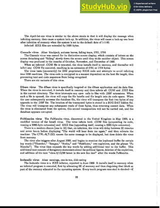 The April-lst-exe virus is similar to the above strain in that it will display the message when
infecting memory, then cause a system lock-up. In addition, the virus will cause a lock-up one hour
after infection of memory when the system is set to the default date of 1-1-80.
Infected .EXE files are extended by 1488 bytes.
Cascade virus Alias: blackjack, autumn leaves, falling tears, 1701, 1704
The Cascade virus was named for its distinctive screen display, which consists of letters on the
screen detaching and "falling" slowly down the screen until they strike another object. This screen
display was produced in the months of October, November, and December of 1988.
When an infected .COM file is executed, the virus installs itself in memory, and thereafter will
infect any .COM file executed, resulting in an extension of 1701 or 1704 bytes.
The virus tests (incorrectly) for IBM proprietary BIOS code and attempts to avoid infecting
true IBM machines. The virus code is encrypted in a manner dependent on the host file length, thus
preventing text and code sequences from being recognized.
There are six variants of this virus.
Dbase virus The dBase virus is specifically targeted at the dBase application and its data files.
When the virus is executed, it installs itself in memory and then infects all .COM and .EXE files
in the current directory. The virus intercepts any open calls to files with .DBF extensions. When
such a file is opened, t.he virus will copy the file handle and file length into its code space. When
the user subsequently accesses the database file, the virus will transpose the first two bytes of any
appends to the .DBF file. The location of the transposed bytes is stored in a BUG.DAT hidden file.
The virus will transpose any subsequent reads of these bytes, thus returning correct data. When
the virus is eliminated from the system, this second transposition will not be carried out, and the
database appears corrupted.
FuManchu virus The FuManchu virus, discovered in the United Kingdom in May 1989, is a
modified version of the Israeli virus. The virus infects both .COM files (prepending its code,
causing a 2086·byte extension) and .EXE files (appending itself, causing a 2080-byte extension).
There is a random chance (one in 16) that, on infection, the virus will delay between 30 minutes
and seven hours before displaying "The world will hear from me again," and then reboots the
machine. The CTRL-ALT-DEl causes the same message to be displayed, but does delete the virus
from memory.
The virus also triggers after August 1989, and begins to monitor the keyboard buffer for certain
key words ("Thatcher," "Reagan," "Botba," and "Waldheim," two expletives, and the phrase "Fu
Manchu"). The virus then expands the key words by adding additional text to the buffer. This
additional text consists ofderogatory statements about the political figures, deletion of the expletives,
and addition of the text "virus 3/10/88 latest in tbe new fun line!" after the words FuManchu.
Icelandic virus Alias: saratoga, one-in-ten, disk-eating
The Icelandic virus is a .EXE infector, reported in June 1989. It installs itself in memory when
an infected program is executed, first by allocating 21( of memory and then disguising that block as
part of the memory allocated to the operating system. Every tenth program executed is checked-if
28
 