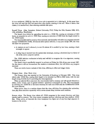 it is an uninfected .EXE file, then the virus code is appended to it, infecting it. At the same time,
the virus will read the FAT and search for a free duster, starting at the end. When it finds a free
duster, it is marked bad, thus reducing available disk space.
Israeli Virus Alias: Jerusalem, Hebrew University, PLO, Friday the 13th, Russian 1808, 1813,
1792, sUMsDos, WordPerfect
The Israeli virus infects by appending its code to a .COM file, causing an extension of 1813
bytes, or prepends its code to .EXE files, causing an extension of 1808 from the length stored in
the .EXE header.
The virus installs itself in memory when executed, and thereaUer will infect any program executed
(except COMMAND.COM). 30 minutes after system infection, in any year except 1987, the virus
will show two symptoms:
• A window at row 5 column 5, to row 16 column 16 is scrolled by two lines, causing a black
rectangle to appear.
• A delay loop is inserted into the system time interrupt, causing a slowdown (up to a factor of
10) of the entire computer system.
The .EXE infection mechanism is faulty and will fail to recognize the virus signature, causing
reinfection to occur.
The Israeli virus is specifically targeted to activate on Friday the 13th of any year except 1987.
On this date it will not demonstrate the window or slowdown effect, but will delete any program
executed.
There are twelve known variants of this virus, differing in effect and trigger dates.
Oropax virus Alias: Music virus
The Oropax virus was reported at the University of Hamburg in February 1989. This virus
infects only .COM files, causing their length to be extended by 2756 to 2806 bytes, with the end
length being divisible by 51 (providing the virus signature).
When an infected file is executed, the virus installs itself in memory and will sprea.d whenever a
delete, create, rename, open or get/set attribute operation is attempted on a file. The virus spreads
by infecting one .COM file in the home directory for each such DOS callj the COMMAND.COM
file is not infected.
When active, there is a random chance that the virus will delay five minutes after activation,
then play three melodies repeatedly with a seven-minute delay between each rendition.
Screen virus The Screen virus infects all .COM programs in the current directory and then
installs itself in memory. The virus cannot recognize previous infections and thus reinfects .COM
files. When active, a.t intervals the virus transposes two digits out of any four-digit sequence it
locates on the screen.
29
 