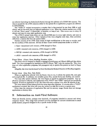 arc infected (including the finder/multi-finder) through the addition of a CODE 256 resource. The
virus is named for the nVIR resources added to the system file or application program (in addition
'0!NIT/CODE).
The "nVIR A" variant incorporates a counter that is decremented by one from 1000 at each
reboot, and by two each time an infeded application is run. When the counter reaches zero, nVIR
A will say "Don't panic" if MacinTalk is installed, or beep if not This occurs once in every 16
reboots and once in every eight application runs.
The nVIR B variant beeps (does not use MacinTalk) once in every eight reboots, and once in
every four application startups. Other variants of this virus allegedly exist that, when adivated,
will delete a random file from the system folder.
Further variants of the nVIR virus consist of slight modifications to the name or number used
for the auxiliary nVIR resources. All four of these viruses exhibit symptoms similar to nVIR B:
• Epat-renumbercd code resource, nVIR changed to Epat
• AIDS-renamed code resources, nVIR changed to AIDS.
• MEV#-renamed code resources, nVIR changed to MEV#.
• nFLU-renamed code resources, nVIR changed to nFLU.
Peace Vh·us Aliases: Drew, MacMag, Brandow, Aldus
The Peace virus is designed to display a message of world peace on 2 March 1988 and then delete
itself. The virus propagates by inserting an INIT 6 (Name "RR") into the system file. This virus
does not infect application programs, but propagates only to system files present on hard or floppy
disks.
Allegedly, this virus was developed by Drew Davidson for Richard Brandow of MacMag magazine.
Scores virus Alias: Eric, Vult, NASA
'When an application infeded with the Scores virus is run, it infeds the system file, note pad,
and scrapbook file. In addition, two invisible system files, named Scores and Desf..-top, are created.
Two days after system infedion, the virus begins to spread to application programs. Any ap-
plication executed is infected, and applications with "VULT" and "ERIC" resources are specifically
targeted. If such an application is run, the virus will cause a system error after 25 minutes of use.
The virus enters its final phase of activity seven days after infedion: 15 minutes after a "VULT"
application is started, the virus will cause any writes to a disk file to return a system error.
Other than the extension of application files and its memory usage, Scores does not damage
applications or destroy data.
B Information on Anti-Viral Software
There are literally dozens, perhaps even hundreds, of programs intended to prevent and detect
computer viruses. They range from extensive security packages for network installations to small
public-domain programs designed to fix a. specific strain of virus.
31
 