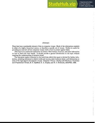 Abstract
There has been considerable interest of late in computer viruses. Much of the information available
is either of a highly theoretical nature, or describes a specific set of viruses. Neither is useful for
providing an overview of how computer viruses work or how to protect against them.
This report is a condensed explanation of viruses-their history, structure, and some information
on how to deal with their threat. It should provide a general introduction to the topic without
requiring the understanding of excessive detail.
The interested reader is directed to the book from which this report is derived for further infor-
mation, including references to related works and sources, more technical detail, and information on
some of the legal aspects of computer viruses: Computer Viruses: Dealing with Electronic Vandalism
and Programmed Threats, E. H. Spafford, K. A. Heaphy, and D. J. Ferbrache, ADAPSO, 1989.
 