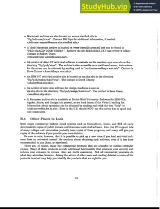 • Macintosh archives are also located on sumex.stanford.edu in
"ftpjinfo-macjvirus". Contact Bill Lipa for additional information, if needed:
<info-mac-request@sumex-aim.stanford.edu>
• A third Macintosh archive is located on wsmr-simte120.army.mil and can be found in
"PD3:<MACINTOSH.VIRUS>". Retrieve the file OOREADME. TXT and review it omine.
Contact is Robert Thurn
< rthum@wsmr-simteI20.army.mil>.
• An archive of Atari ST anti-viral software is available on the machine ssyx.ucsc.edu in the
directory "ftpjpubjvirus". The archive is also accessible as a mail-based server; instructions
for the server can be obtained by sending mail to "archive-server©ssyx.ucsc.edu". Contact is
Steve Grimm <koreth@ssyx.ucsc.edu>.
• An IDM PC anti-viral archive site is located on ms.uky.edu in the directory
"ftpjpubjmsdosjAntiVirus". The contact is David Chaney
<chaney@ms.uky.edu>.
• An archive of anti-virus software for Amiga machines is also on
ms.uky.edu in the directory "ftpjpubjamigajAntivirus". The contact is Sean Casey
<sean@ms.uky.edu>.
• A European archive site is available at Heriot-Watt University. Software for IBM-PCs,
Apples, Ataris, and Amigas are present, as are back issues of the Virus-L mailing list.
Information about operation can be obtained by sending mail with the text "help" to
<info-server©cs.hw.ac.uk>. Sites in the U.S. should NOT use this server due to speed and
cost constraints.
B.4 Other Places to Look
Most major commercial bulletin board systems such as CompuServe, Genie, and BIX all carry
downloadable copies of public domain and shareware anti-viral software. Also, the PC support labs
of many colleges and universities probably have copies of these programs, and many will give you
copies of the software if you provide your own diskette.
Be sure to note, however, that it is possible to pick up a new virus if you load anti-viral soft-
ware from an untrllsted SOurce! Be cautious about obtaining such software, even if it has been
recommended to you (here, or elsewhere).
There are, of course, many fine commercial products that are available to combat computer
viruses. Many of these products provide additional functionality that enhances your security and
reduces your e:ll.-posure to viruses-they are worth examining. Not all commercial programs do
what they advertise, however. Asking the advice of other users and reading detailed reviews of the
products involved may help you identify the products that are right for you.
34
 