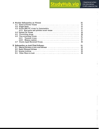 A Further Information on Viruses
A.I Names of Known Viruses .
A.2 Trigger Dates _ .
A.3 Known IBM PC viruses by characteristics
A.3.l Boot sector and partition record viruses
AA System File Viruses ..
A.5 Overwriting viruses ..
A.6 Non-overwriting Viruses.
A.6.! Transient viruses.
A.6.2 Memory resident.
A.7 Known Apple Macintosh Viruses.
B Information on Anti-Viral Software
B.l Selected Reviews of Anti-viral Software
B.2 Easily Obtained Software
B.3 Internet Archives ...
BA Other Places to Look ..
21
21
21
21
21
26
26
27
27
27
30
31
32
32
33
34
 