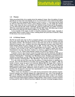 1.2 Names
Before proceeding ｦｵｲｾｨ･ｲＬ ｬ･ｾ us explain ｡｢ｯｵｾ ｾｨ･ naming of viruses. Since the ｡ｵｾｨｯｲｳ of viruses
generally do not name their work formally and do not come forward to claim ｣ｲ･､ｩｾ for their ･ｦｦｯｲｾｳＬ
ｩｾ is usually up to ｾｨ･ community that discovers a virus to name it. A virus name may be based
on where it is first discovered or where a major infedion occurred, e.g., ｾｨ･ Lehigh and Alameda
viruses. ｏｾｨ･ｲ times, ｾｨ･ virus is named after some definitive string or value used by ｾｨ･ program,
e.g., the Brain and Den Zuk viruses. Sometimes, viruses are named after the number of bytes by
which they extend infected programs, such as ｾｨ･ 1704 and 1£80 viruses. Still ｯｾｨ･ｲｳ may be named
after software for which ｾｨ･ virus shows an affinity, e.g., the dBase virus.
In the remainder of ｾｨｩｳ repod, we refer to viruses by ｣ｯｭｭｯｮｬｹＭ｡｣｣･ｰｾ･､ names. Appendix A
gives further detail on many of these viruses, including aliases and particulars of behavior; Tables
2-4 list known virus names and aliases.
1.3 A history lesson
The ｦｩｲｳｾ use of the term virus to refer to unwanted computer code occurred in 1972 in a science
fiction novel, When Harley Was One, by David Gerrold. (The recent reissue of Gerrald's book has
this subplot omitted.) The description of virus in that book does not fit the currently-accepted
definition of computer virus-a program that alters other programs to include a copy of itself. Fred
Cohen formally defined ｾｨ･ ｾ･ｲｭ computer virus in 19S3. ａｾ ｴｨ｡ｾ time, Cohen was a graduate
student at the ｕｮｩｶ･ｲｳｩｾｹ of Southern California attending a security seminar. The idea of writing
a computer virus occurred ｾｯ him, and in a week's time he ｰｵｾ ｴｯｧ･ｾｨ･ｲ a simple virus that he
､･ｭｯｮｳｾｲ｡ｴ･､ to the class. His advisor, Professor Len Adelman, suggested ｾｨ｡ｴ he call his ｣ｲ･｡ｾｩｯｮ
a computer virus. Dr. Cohen's thesis and later research were devoted to computer viruses.
It appears, however, ｾｨ｡ｴ computer viruses were being written by other individuals, although not
named such, as early as 19S1 on early Apple II ｣ｯｭｰｵｾ･ｲｳＮ Some early Apple II viruses included the
notorious "Festering Hate," "Cyberaids," and "Elk Cloner" ｳｾｲ｡ｩｮｳＮ ｓｯｭ･ｾｩｭ･ｳ virus infections were
mistaken as trojan horses, as in ｾｨ･ "Zlink virus," [sic] which was a case of the Zlink ｣ｯｭｭｵｮｩ｣｡ｾｩｯｮ
program infected by "Festering Hate." The "Elk Cloner" virus was first reported in mid-19S!.
It is only ｷｩｾｨｩｮ ｾｨ･ ｬ｡ｳｾ ｾｨｲ･･ years that the problem of viruses has grown to significant pro-
portions. Since the ｦｩｲｳｾ infedion by ｾｨ･ Brain virus in January 19S6, up to August 1, 19S9, the
number of known viruses has grown to 21 distinctly ､ｩｦｦ･ｲ･ｮｾ IBM PC viruses (with a further 57
minor variants; see Table 1). The problem is not ｲ･ｳｾｲｩ｣ｴ･､ ｾｯ ｾｨ･ IBM PC, and now affects all
popular personal computers (12 Apple Mac viruses and variants, three Apple II, 22 Atari ST and
IS Commodore Amiga viruses). Mainframe viruses do ･ｸｩｳｾ for a ｶ｡ｲｩ･ｾｹ of operating systems and
machines, but all reported to ､｡ｾ･ have been experimental in nature, wriUen by serious academic
researchers in controlled ｣ｮｶｩｲｯｮｭ･ｮｾｳＮ
Where viruSe3 have flourished is in ｾｨ･ weak security environment of ｾｨ･ personal computer.
Personal computers were originally designed for a single dedicated user-little, if any, ｾｨｯｵｧｨｾ was
given to the ､ｩｦｦｩ｣ｵｬｾｩ･ｳ ｾｨ｡ｾ might arise should ｯｾｨ･ｲｳ have even indirect access to the machine.
The systems contained no security facilities beyond an optional key switch, and there was a minimal
amount ofsecurity-related software available to safeguard data. Today, however, personal computers
are being used for tasks far different from those originally envisioned, including managing company
2
 