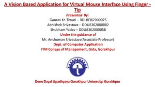 A Vision Based Application for Virtual Mouse Interface Using Finger -
Tip
Presented By:
Gaurav Kr. Tiwari – DDU8362000025
Abhishek Srivastava – DDU8362000002
Shubham Yadav – DDU8362000058
Under the guidance of
Mr. Anshuman Srivastava(Associate Professor)
Dept. of Computer Application
ITM College of Management, Gida, Gorakhpur
Deen Dayal Upadhyaya Gorakhpur University, Gorakhpur
 