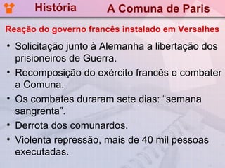 História        A Comuna de Paris
Reação do governo francês instalado em Versalhes
• Solicitação junto à Alemanha a libertação dos
  prisioneiros de Guerra.
• Recomposição do exército francês e combater
  a Comuna.
• Os combates duraram sete dias: “semana
  sangrenta”.
• Derrota dos comunardos.
• Violenta repressão, mais de 40 mil pessoas
  executadas.
 