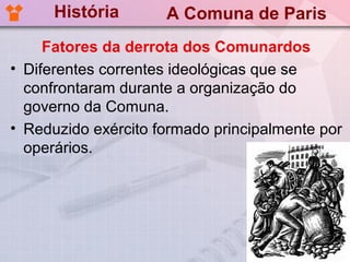 História       A Comuna de Paris
     Fatores da derrota dos Comunardos
• Diferentes correntes ideológicas que se
  confrontaram durante a organização do
  governo da Comuna.
• Reduzido exército formado principalmente por
  operários.
 