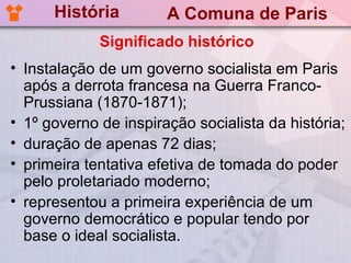 História         A Comuna de Paris
             Significado histórico
• Instalação de um governo socialista em Paris
  após a derrota francesa na Guerra Franco-
  Prussiana (1870-1871);
• 1º governo de inspiração socialista da história;
• duração de apenas 72 dias;
• primeira tentativa efetiva de tomada do poder
  pelo proletariado moderno;
• representou a primeira experiência de um
  governo democrático e popular tendo por
  base o ideal socialista.
 