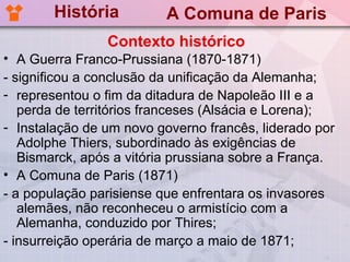 História          A Comuna de Paris
                Contexto histórico
• A Guerra Franco-Prussiana (1870-1871)
- significou a conclusão da unificação da Alemanha;
- representou o fim da ditadura de Napoleão III e a
   perda de territórios franceses (Alsácia e Lorena);
- Instalação de um novo governo francês, liderado por
   Adolphe Thiers, subordinado às exigências de
   Bismarck, após a vitória prussiana sobre a França.
• A Comuna de Paris (1871)
- a população parisiense que enfrentara os invasores
   alemães, não reconheceu o armistício com a
   Alemanha, conduzido por Thires;
- insurreição operária de março a maio de 1871;
 