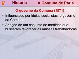 História        A Comuna de Paris
         O governo da Comuna (1871)
• Influenciado por ideias socialistas, o governo
  da Comuna,
• Adoção de um conjunto de medidas que
  buscaram favorecer as massas trabalhadoras.
 