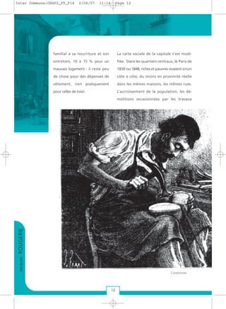 familial à sa nourriture et son
entretien, 10 à 15 % pour un
mauvais logement : il reste peu
de chose pour des dépenses de
vêtement, rien pratiquement
pour celles de loisir.
La carte sociale de la capitale s’est modi-
fiée. Dans les quartiers centraux, le Paris de
1830 ou 1848, riches et pauvres vivaient sinon
côte à côte, du moins en proximité réelle
dans les mêmes maisons, les mêmes rues.
L’accroissement de la population, les dé-
molitions occasionnées par les travaux
JacquesROUGERIE
12
Cordonnier
Inter Commune:CHAP2_P9_P14 2/08/07 11:14 Page 12
 