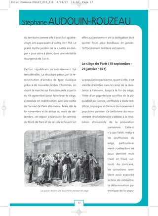 du territoire comme elle l'avait fait quatre-
vingts ans auparavant à Valmy, en 1792. Le
grand mythe jacobin de la « patrie en dan-
ger » joue alors à plein, dans une véritable
résurgence de l'an II.
L'effort républicain de redressement fut
considérable. La stratégie passa par la re-
constitution d'armées de type classique
grâce à de nouvelles levées d'hommes, en
visant la marche sur Paris (encerclé à partir
du 18 septembre) pour faire lever le siège,
si possible en coordination avec une sortie
de l'armée de Paris elle-même. Mais, dès la
fin novembre et le début du mois de dé-
cembre, cet espoir s'évanouit : les armées
du Nord, de Paris et de la Loire échouent en
effet successivement et la délégation doit
quitter Tours pour Bordeaux. En janvier,
l'effondrement militaire est patent.
LLee ssiièèggee ddee PPaarriiss ((1199 sseepptteemmbbrree --
2288 jjaannvviieerr 11887711))
La population parisienne, quant à elle, s'est
inscrite d'emblée dans le camp de la résis-
tance à l’ennemi. Jusqu'à la fin du siège,
l’idée d'un gigantesque sacrifice de la po-
pulation parisienne, préférable à toute red-
dition, imprègne le discours du mouvement
populaire parisien. Ce bellicisme du mou-
vement révolutionnaire s'adosse à la réso-
lution d'ensemble de la population
parisienne. Celle-ci
n'a pas faibli, malgré
les souffrances du
siège, particulière-
ment cruelles dans les
deux derniers mois
(faim et froid, sur-
tout). Au contraire,
les privations sem-
blent avoir exacerbé
le désir de combattre,
la détermination pa-
triotique de la popu-La queue devant une boucherie pendant le siège
Stéphane AUDOUIN-ROUZEAU
17
Inter Commune:CHAP3_P15_P18 2/08/07 11:16 Page 17
 