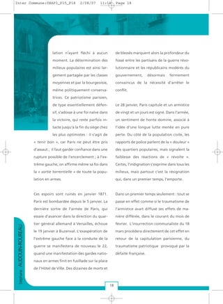 StéphaneAUDOUIN-ROUREAU
18
lation n'ayant fléchi à aucun
moment. La détermination des
milieux populaires est ainsi lar-
gement partagée par les classes
moyennes et par la bourgeoisie,
même politiquement conserva-
trices. Ce patriotisme parisien,
de type essentiellement défen-
sif, s'adosse à une foi naïve dans
la victoire, qui reste parfois in-
tacte jusqu'à la fin du siège chez
les plus optimistes : il s'agit de
« tenir bon », car Paris ne peut être pris
d'assaut ; il faut garder confiance dans une
rupture possible de l'encerclement ; à l'ex-
trême gauche, on affirme même sa foi dans
la « sortie torrentielle » de toute la popu-
lation en armes.
Ces espoirs sont ruinés en janvier 1871.
Paris est bombardée depuis le 5 janvier. La
dernière sortie de l'armée de Paris, qui
essaie d’avancer dans la direction du quar-
tier général allemand à Versailles, échoue
le 19 janvier à Buzenval. L'exaspération de
l'extrême gauche face à la conduite de la
guerre se manifestera de nouveau le 22,
quand une manifestation des gardes natio-
naux en armes finit en fusillade sur la place
de l’Hôtel de Ville. Des dizaines de morts et
de blessés marquent alors la profondeur du
fossé entre les partisans de la guerre révo-
lutionnaire et les républicains modérés du
gouvernement, désormais fermement
convaincus de la nécessité d'arrêter le
conflit.
Le 28 janvier, Paris capitule et un armistice
de vingt et un jours est signé. Dans l'armée,
un sentiment de honte domine, associé à
l'idée d'une longue lutte menée en pure
perte. Du côté de la population civile, les
rapports de police parlent de la « douleur »
des quartiers populaires, mais signalent la
faiblesse des réactions de « révolte ».
Certes, l'indignation s'exprime dans tous les
milieux, mais partout c'est la résignation
qui, dans un premier temps, l'emporte.
Dans un premier temps seulement : tout se
passe en effet comme si le traumatisme de
l'armistice avait diffusé ses effets de ma-
nière différée, dans le courant du mois de
février. L'insurrection communaliste du 18
mars procèdera directement de cet effet en
retour de la capitulation parisienne, du
traumatisme patriotique provoqué par la
défaite française.
Inter Commune:CHAP3_P15_P18 2/08/07 11:16 Page 18
 