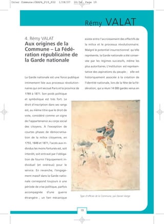 4. Rémy VALAT
Aux origines de la
Commune – La Fédé-
ration républicaine de
la Garde nationale
La Garde nationale est une force publique
intimement liée aux processus révolution-
naires qui ont secoué Paris et la province de
1789 à 1871. Son poids politique
et symbolique est très fort. Le
droit d’inscription dans ses rangs
est, au même titre que le droit de
vote, considéré comme un signe
de l’appartenance au corps social
des citoyens. À l’exception de
courtes phases de démocratisa-
tion de la milice citoyenne, en
1793, 1848 et 1871, l’accès aux in-
dividus les moins fortunés est, soit
interdit, soit entravé par l’obliga-
tion de fournir l’équipement in-
dividuel (et onéreux) pour le
service. En revanche, l’engage-
ment massif dans la Garde natio-
nale correspond toujours à une
période de crise politique, parfois
accompagnée d’une guerre
étrangère ; un lien mécanique
existe entre l’accroissement des effectifs de
la milice et le processus révolutionnaire.
Malgré le potentiel insurrectionnel qu’elle
représente, la Garde nationale a été conser-
vée par les régimes successifs, même les
plus autoritaires. L’institution est représen-
tative des aspirations du peuple ; elle est
historiquement associée à la création de
l’identité nationale, lors de la fête de la Fé-
dération, qui a réuni 14 000 gardes venus en
19
Rémy VALAT
Type d'officier de la Commune, par Daniel Vierge
Inter Commune:CHAP4_P19_P22 1/08/07 16:54 Page 19
 