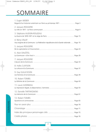 1. Eugen WEBER
Regard d’un historien américain sur Paris au printemps 1871 .................................. Page 3
2. Jacques ROUGERIE
La ville en 1871 - Le Paris communard ........................................................................ Page 9
3. Stéphane AUDOIN-ROUZEAU
La Guerre de 1870-1871 et le siège de Paris ............................................................ Page 15
4. Rémy VALAT
Aux origines de la Commune - La Fédération républicaine de la Garde nationale ........ Page 19
5. Jacques ROUGERIE
De la capitulation à l’insurrection.............................................................................. Page 23
6. Alain DALÔTEL
La Commune « d’en haut » ........................................................................................ Page 29
7. Jacques ROUGERIE
L’œuvre de la Commune ............................................................................................ Page 33
8. Hollis CLAYSON
La culture et la Commune .......................................................................................... Page 37
9. Gay GULLICKSON
Les femmes et la Commune........................................................................................ Page 39
10. Robert TOMBS
La Défaite de la Commune ........................................................................................ Page 43
11. Laure GODINEAU
La répression légale, la déportation, l'amnistie........................................................ Page 55
12. Danielle TARTAKOWSKI
La mémoire de la Commune ...................................................................................... Page 61
13. Robert TOMBS
Questions et controverses .......................................................................................... Page 65
Pour en savoir plus ................................................................................................ Page 70
Chronologie ............................................................................................................ Page 71
Index des principaux personnages cités .............................................. Page 75
Crédits photos .................................................................................. Page 76
SOMMAIRE
2
SOMMAIRE
Inter Commune:CHAP1_P01_P8 2/08/07 11:24 Page 2
 