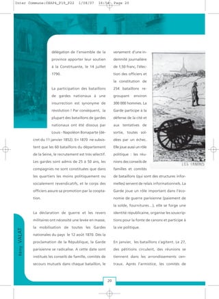 délégation de l’ensemble de la
province apporter leur soutien
à la Constituante, le 14 juillet
1790.
La participation des bataillons
de gardes nationaux à une
insurrection est synonyme de
révolution ! Par conséquent, la
plupart des bataillons de gardes
nationaux ont été dissous par
Louis - Napoléon Bonaparte (dé-
cret du 11 janvier 1852). En 1870 ne subsis-
tent que les 60 bataillons du département
de la Seine, le recrutement est très sélectif.
Les gardes sont admis de 25 à 50 ans, les
compagnies ne sont constituées que dans
les quartiers les moins politiquement ou
socialement revendicatifs, et le corps des
officiers assure sa promotion par la coopta-
tion.
La déclaration de guerre et les revers
militaires ont nécessité une levée en masse,
la mobilisation de toutes les Gardes
nationales du pays le 12 août 1870. Dès la
proclamation de la République, la Garde
parisienne se radicalise. A cette date sont
institués les conseils de famille, comités de
secours mutuels dans chaque bataillon, le
versement d’une in-
demnité journalière
de 1,50 franc, l’élec-
tion des officiers et
la constitution de
254 bataillons re-
groupant environ
300 000 hommes. La
Garde participe à la
défense de la cité et
aux tentatives de
sortie, toutes sol-
dées par un échec.
Elle joue aussi un rôle
politique : les réu-
nions des conseils de
familles et comités
de bataillons (qui sont des structures infor-
melles) servent de relais informationnels. La
Garde joue un rôle important dans l’éco-
nomie de guerre parisienne (paiement de
la solde, fournitures…), elle se forge une
identité républicaine, organise les souscrip-
tions pour la fonte de canons et participe à
la vie politique.
En janvier, les bataillons s’agitent. Le 27,
des pétitions circulent, des réunions se
tiennent dans les arrondissements cen-
traux. Après l’armistice, les comités de
RémyVALAT
20
Inter Commune:CHAP4_P19_P22 1/08/07 16:54 Page 20
 