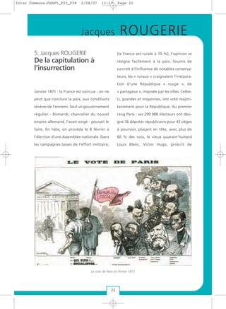 5. Jacques ROUGERIE
De la capitulation à
l’insurrection
Janvier 1871 : la France est vaincue ; on ne
peut que conclure la paix, aux conditions
sévères de l’ennemi. Seul un gouvernement
régulier - Bismarck, chancelier du nouvel
empire allemand, l’avait exigé - pouvait le
faire. En hâte, on procéda le 8 février à
l’élection d’une Assemblée nationale. Dans
les campagnes lasses de l’effort militaire,
(la France est rurale à 70 %), l’opinion se
résigne facilement à la paix. Soumis de
surcroît à l’influence de notables conserva-
teurs, les « ruraux » craignaient l’instaura-
tion d’une République « rouge », de
« partageux », imposée par les villes. Celles-
ci, grandes et moyennes, ont voté majori-
tairement pour la République. Au premier
rang Paris : ses 290 000 électeurs ont dési-
gné 36 députés républicains pour 43 sièges
à pourvoir, plaçant en tête, avec plus de
60 % des voix, le vieux quarant’huitard
Louis Blanc, Victor Hugo, proscrit de
23
Jacques ROUGERIE
Le vote de Paris en février 1871
Inter Commune:CHAP5_P23_P28 2/08/07 11:17 Page 23
 