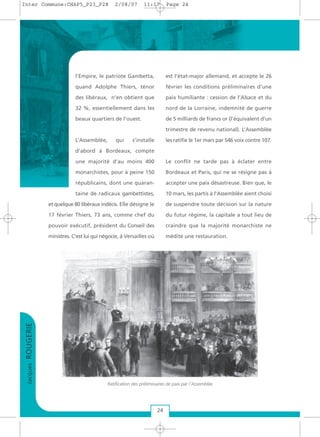 l’Empire, le patriote Gambetta,
quand Adolphe Thiers, ténor
des libéraux, n’en obtient que
32 %, essentiellement dans les
beaux quartiers de l’ouest.
L’Assemblée, qui s’installe
d’abord à Bordeaux, compte
une majorité d’au moins 400
monarchistes, pour à peine 150
républicains, dont une quaran-
taine de radicaux gambettistes,
et quelque 80 libéraux indécis. Elle désigne le
17 février Thiers, 73 ans, comme chef du
pouvoir exécutif, président du Conseil des
ministres. C’est lui qui négocie, à Versailles où
est l’état-major allemand, et accepte le 26
février les conditions préliminaires d’une
paix humiliante : cession de l’Alsace et du
nord de la Lorraine, indemnité de guerre
de 5 milliards de francs or (l’équivalent d’un
trimestre de revenu national). L’Assemblée
les ratifie le 1er mars par 546 voix contre 107.
Le conflit ne tarde pas à éclater entre
Bordeaux et Paris, qui ne se résigne pas à
accepter une paix désastreuse. Bien que, le
10 mars, les partis à l’Assemblée aient choisi
de suspendre toute décision sur la nature
du futur régime, la capitale a tout lieu de
craindre que la majorité monarchiste ne
médite une restauration.
JacquesROUGERIE
24
Ratification des préliminaires de paix par l'Assemblée
Inter Commune:CHAP5_P23_P28 2/08/07 11:17 Page 24
 