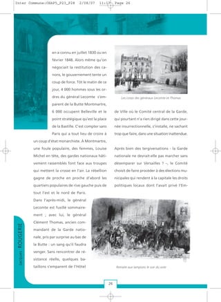 en a connu en juillet 1830 ou en
février 1848. Alors même qu’on
négociait la restitution des ca-
nons, le gouvernement tente un
coup de force. Tôt le matin de ce
jour, 4 000 hommes sous les or-
dres du général Lecomte s’em-
parent de la Butte Montmartre,
6 000 occupent Belleville et le
point stratégique qu’est la place
de la Bastille. C’est compter sans
Paris qui a tout lieu de croire à
un coup d’état monarchiste. À Montmartre,
une foule populaire, des femmes, Louise
Michel en tête, des gardes nationaux hâti-
vement rassemblés font face aux troupes
qui mettent la crosse en l’air. La rébellion
gagne de proche en proche d’abord les
quartiers populaires de rive gauche puis de
tout l’est et le nord de Paris.
Dans l’après-midi, le général
Lecomte est fusillé sommaire-
ment ; avec lui, le général
Clément Thomas, ancien com-
mandant de la Garde natio-
nale, pris par surprise au bas de
la Butte : un sang qu’il faudra
venger. Sans rencontrer de ré-
sistance réelle, quelques ba-
taillons s’emparent de l’Hôtel
de Ville où le Comité central de la Garde,
qui pourtant n’a rien dirigé dans cette jour-
née insurrectionnelle, s’installe, ne sachant
trop que faire, dans une situation inattendue.
Après bien des tergiversations - la Garde
nationale ne devrait-elle pas marcher sans
désemparer sur Versailles ? –, le Comité
choisit de faire procéder à des élections mu-
nicipales qui rendent à la capitale les droits
politiques locaux dont l’avait privé l’Em-
26
JacquesROUGERIE
Les corps des généraux Lecomte et Thomas
Retraite aux lampions le soir du vote
Inter Commune:CHAP5_P23_P28 2/08/07 11:17 Page 26
 