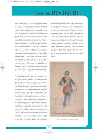 pire. Il demandait pour les organiser l’aide
et la garantie des représentants de Paris,
maires d’arrondissements, députés, tous
bons républicains, mais profondément in-
quiets de la situation insurrectionnelle dans
laquelle Paris se plaçait, face à une Assem-
blée nationale monarchiste mais légitime,
élue régulièrement au suffrage universel.
Après une semaine de discussions, une par-
tie seulement de ces députés et maires don-
nait son aval à l’élection d’une municipalité
parisienne que beaucoup désignent déjà
comme une « Commune », rappelant le
souvenir de la Commune révolutionnaire
qui avait brisé la royauté le 10 août 1792.
On procéda aux élections le 26 mars. Il n’y
eut que 227 000 votants : plus de la moitié
des électeurs s’étaient abstenus ; 180 ou
190 000 seulement, principalement dans les
quartiers nord et est de la capitale, s’étaient
prononcés pour des listes réellement « com-
munalistes » et révolutionnaires. Dans le
centre et l’ouest bourgeois, les électeurs
avaient désigné des républicains modérés
ou n’étaient pas allés aux urnes. Ces élec-
tions, en réalité indécises, installaient à
l’Hôtel de Ville une majorité révolution-
naire d’une soixantaine de membres, vingt-
et-un élus modérés ayant démissionné
quand l’Assemblée municipale, dès sa pre-
mière séance le 29 mars, décida de prendre
le nom de « Commune de Paris » : on pro-
cédera en avril à des élections complémen-
taires pour lesquelles à peine 30 % des
électeurs se déplacèrent. Quarante-quatre
élus ouvriers ou employés, douze journa-
listes d’extrême gauche, une douzaine
d’avocats, d’artistes, régnaient sur un Paris
qui se considérait désormais comme « ville
libre ».
27
Jacques ROUGERIE
Chef communard, par Daniel Vierge
Inter Commune:CHAP5_P23_P28 2/08/07 11:18 Page 27
 