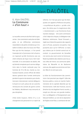 6. Alain DALÔTEL
La Commune
« d’en haut »
La nouvelle commune de Paris doit se gou-
verner. Une commission exécutive est dési-
gnée, et ses différentes commissions
ressemblent à de petits ministères qui s’ins-
tallent d’ailleurs dans les locaux de l’État.
Rien que de très classique ; si l’on prend
l’exemple de la Commission de la Guerre,
on s’aperçoit qu’elle fonctionne avec ses
chefs militaires de façon tout à fait tradi-
tionnelle. Si la conscription est abolie, elle
est bientôt remplacée par le service obliga-
toire dans la Garde nationale pour les
hommes de 19 à 40 ans, mariés ou non.
Gustave Cluseret, ancien officier de métier
devenu général dans l’armée américaine
pendant la guerre de sécession puis révolu-
tionnaire international, nommé délégué à
la Guerre en avril, jaloux de son autorité,
réinstaurera les conseils de guerre contre
les Fédérés, décidément trop remuants et
peu disciplinés.
L’Etat existe toujours, même s’il y a un
changement de personnel et un esprit de
réforme. Ce n’est pas parce que les blan-
quistes ont appelé la Préfecture de police,
« ex-préfecture de police », qu’elle a dis-
paru. De même pour la magistrature dite
« révolutionnaire », qui fonctionne d’une
manière classique. Une autre commission
a fait l’objet de critiques, la Délégation des
Relations extérieures. Pascal Grousset y
règle tout d’abord la question des rapports
avec la Prusse, puissance occupante, trop
puissante pour qu’on l’affronte. Le statu
quo obtenu par le Comité central est re-
conduit. Le gouvernement de Versailles
s’en servira plus tard contre la Commune.
Reste le problème des relations avec les au-
tres villes de France. Les communes éphé-
mères de Marseille et de Narbonne
vaincues, des appels aux provinces sont lan-
cés. Mais ils ne sont pas suivis.
Le bilan du fonctionnement des commis-
sions n’est pourtant pas négatif. Celle des
Services publics a remis en marche l’admi-
nistration de la capitale désertée par les
fonctionnaires. Celle des Finances, sous la
direction du très légaliste Francis Jourde, a
rempli son rôle avec une grande modéra-
tion. La délégation à l’Enseignement avec
Edouard Vaillant, au nom de la séparation
de l’Eglise et de l’Etat, a commencé de met-
29
Alain DALÔTEL
Inter Commune:CHAP6_P29_P32 1/08/07 16:57 Page 29
 
