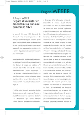 1. Eugen WEBER
Regard d’un historien
américain sur Paris au
printemps 1871
Le samedi 18 mars 1871, Edmond de
Goncourt note dans son journal : « Ce
matin, la porteuse de pain annonce qu’on
se bat à Montmartre. Je sors et ne rencontre
qu’une indifférence singulière pour ce qui
se passe là-bas. La population parisienne en
a tant vu depuis six mois que rien ne semble
plus l’émouvoir. »
Dans l’après-midi, des barricades s’élèvent,
les boutiques ferment, les orateurs tiennent
des discours à propos de traîtres qu’il
convient de mettre à mort, des bandes
défilent en criant « Vive la République ! »
« Je dîne aux Frères Provençaux dans l’as-
sourdissement des cris patriotiques et je suis
tout étonné, en sortant du restaurant, de
me cogner à la queue du théâtre du Palais-
Royal. »
L’indifférence, le rituel, la routine, les ba-
dauds en promenade et des manifestations
plutôt festives sont les premières réactions
à la « Révolution » qui a poussé Adolphe
Thiers, chef du nouveau gouvernement,
à décamper à Versailles pour y rejoindre
l’Assemblée de « ruraux » élue le 8 février
pour faire la paix et qui est censée restaurer
la monarchie. Pour l’heure cependant,
c’était le soulagement qui prédominait.
Les milliers de gardes nationaux campés à
l’extérieur de l’Hôtel de Ville, exhibaient
des morceaux de pain empalés sur leurs
baïonnettes. Les heures difficiles du siège
prussien étaient derrière eux : 132 journées
de files d’attente, de famine et d’explosions
d’obus. De même que le lent et douloureux
déroulement d’une existence assiégée : c’en
était fini des côtelettes de chien ou des
filets de singe, de la vue de soldats débraillés
marchant vers les remparts et de celle des
blessés revenant en boitant, des femmes
tirant des ambulances rentrant du combat
dans un bruit de ferraille, des pièces qui
tintent dans les boîtes de collecte des
aumônes destinées aux estropiés, des filles
se vendant pour un morceau de pain, des
femmes sur des marchés qui n’ont prati-
quement rien à vendre, du rationnement,
du froid, de l’isolement, des fourgons
mortuaires cliquetant sur les pavés, des
ivrognes titubant dans les rues, de la marée
noire des vêtements de deuil de ceux qui
pouvaient se les offrir, de la rage et de l’hu-
miliation contenues, des vives tensions de
Eugen WEBER
3
Inter Commune:CHAP1_P01_P8 2/08/07 11:24 Page 3
 