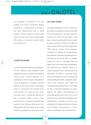 leurs collègues. Ce dernier, le 12 mai,
presque à la fin de la Commune, déclare
hautement : « la Révolution du 18 mars a
été faite exclusivement par la classe
ouvrière. Si nous ne faisons rien pour cette
classe, nous qui avons pour principe l’éga-
lité sociale, je ne vois pas la raison d’être
de la Commune. »
LLaa ppaarrtt dduu ppeeuuppllee
L’une des caractéristiques de la Révolution
de 1871, celle qui nous interpelle le plus
aujourd’hui dans le contexte d’une certaine
rupture entre la classe politique et la
société civile, c’est l’émergence de plusieurs
instances populaires : la Garde nationale
fédérée et les sous-comités d’arrondisse-
ments, le mouvement des femmes et les
clubs. Comme s’il y avait eu une « Com-
mune d’en haut » à l’Hôtel de Ville avec les
élus, un pouvoir « légal », et une « Com-
mune d’en bas », un pouvoir populaire des
quartiers. Une situation tendue qui s’ex-
plique par la lutte des classes, au sens large
du terme, qui déchire le camp communard.
LLeess cclluubbss rroouuggeess
Les clubs populaires de 1871 ont été l’une
des cibles principales du discours versaillais
lors de la répression ; ils étaient pour les
hommes de l’ordre, le mal absolu. C’est
dans ces lieux que le peuple insurgé a repris
la parole comme en 1793 et en 1848. Les
clubs avaient refleuri après le 4 septembre
1870 jusqu’au nombre d’une centaine,
contestant la faiblesse du gouvernement
de la Défense nationale. Interdits après l’in-
surrection du 22 janvier 1871, ils réappa-
raissent fin avril et s’installent dans les
églises. Pour les militants de ces assemblées,
vite dominées par l’élément féminin, il
s’agit de pousser les élus dans la voie de la
Révolution. En effet, si le principe de la
Commune n’est jamais mis en cause par ces
communards mécontents, il apparaît nette-
ment qu’ils rejettent sans appel les
« chamailleries parlementaires » de l’Hôtel
de Ville. Le Club des prolétaires, qui réqui-
sitionne les églises Saint-Ambroise et
Sainte-Marguerite dans le XIe
, est un bon
exemple de ce phénomène populaire. Ses
organisateurs, travailleurs issus du sous-
comité de l’arrondissement qui a pris le pou-
voir à la mairie, s’en prennent à « la ma-
chine à étouffement de l’Hôtel de Ville ».
31
Alain DALÔTEL
Inter Commune:CHAP6_P29_P32 1/08/07 16:57 Page 31
 