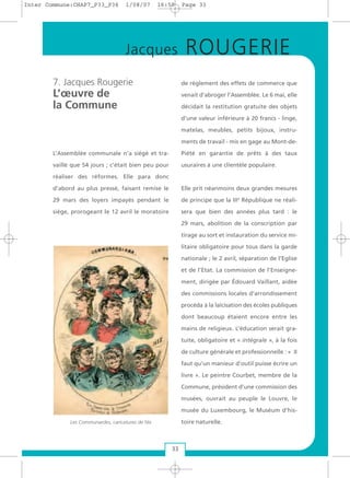7. Jacques Rougerie
L’œuvre de
la Commune
L’Assemblée communale n’a siégé et tra-
vaillé que 54 jours ; c’était bien peu pour
réaliser des réformes. Elle para donc
d’abord au plus pressé, faisant remise le
29 mars des loyers impayés pendant le
siège, prorogeant le 12 avril le moratoire
de règlement des effets de commerce que
venait d’abroger l’Assemblée. Le 6 mai, elle
décidait la restitution gratuite des objets
d’une valeur inférieure à 20 francs - linge,
matelas, meubles, petits bijoux, instru-
ments de travail - mis en gage au Mont-de-
Piété en garantie de prêts à des taux
usuraires à une clientèle populaire.
Elle prit néanmoins deux grandes mesures
de principe que la IIIe
République ne réali-
sera que bien des années plus tard : le
29 mars, abolition de la conscription par
tirage au sort et instauration du service mi-
litaire obligatoire pour tous dans la garde
nationale ; le 2 avril, séparation de l’Eglise
et de l’Etat. La commission de l’Enseigne-
ment, dirigée par Édouard Vaillant, aidée
des commissions locales d’arrondissement
procéda à la laïcisation des écoles publiques
dont beaucoup étaient encore entre les
mains de religieux. L’éducation serait gra-
tuite, obligatoire et « intégrale », à la fois
de culture générale et professionnelle : « II
faut qu’un manieur d’outil puisse écrire un
livre ». Le peintre Courbet, membre de la
Commune, président d’une commission des
musées, ouvrait au peuple le Louvre, le
musée du Luxembourg, le Muséum d’his-
toire naturelle.
33
Jacques ROUGERIE
Les Communardes, caricatures de Nix
Inter Commune:CHAP7_P33_P36 1/08/07 16:59 Page 33
 
