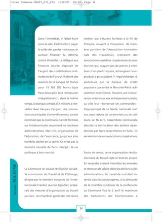 Dans l’immédiat, il fallait faire
vivre la ville, l’administrer, payer
la solde des gardes nationaux, et
surtout financer la défense
contre Versailles. Le délégué aux
Finances Jourde disposait de
l’argent des contributions indi-
rectes et de l’octroi. Il obtint des
avances de la Banque de France
pour 16 765 202 francs (que
Paris devra plus tard rembourser
intégralement) ; dans le même
temps, la Banque prêtait 257 millions à Ver-
sailles. Avec très peu d’argent, des commis-
sions municipales d’arrondissement, tantôt
nommées par la Commune, tantôt formées
sur initiative locale, assurèrent les fonctions
administratives, état civil, organisation de
l’éducation, de l’assistance, jusqu’aux plus
humbles tâches de la voirie. Ce n’est pas la
moindre réussite de Paris insurgé : la vie
politique à bon marché.
La Commune se voulut révolution sociale.
Sa commission du Travail et de l’Echange,
dirigée par le membre hongrois de l’Inter-
nationale Frankel, ouvrier bijoutier, prépa-
rait des mesures d’organisation du travail
parisien. Les chambres syndicales des divers
métiers qui s’étaient formées à la fin de
l’Empire, souvent à l’impulsion de mem-
bres parisiens de l’Association internatio-
nale des travailleurs, créeraient des
associations ouvrières coopératives de pro-
duction qui, n’ayant pas de patron à rétri-
buer d’un profit injuste, échangeant leurs
produits à prix coûtant (« l'égal échange »),
soutenues par la banque de crédit
populaire que serait le Mont-de-Piété radi-
calement transformé, feraient une concur-
rence victorieuse aux entrepreneurs privés.
La ville leur réserverait ses commandes :
l’équipement de la Garde nationale irait
aux associations de cordonniers ou de tail-
leurs. Le 16 avril, l’assemblée communale
décréta la confiscation des ateliers aban-
donnés par leurs propriétaires en fuite ; ils
seraient remis aux associations coopératives.
Faute de temps, cette organisation révolu-
tionnaire du travail reste à l’état de projet.
En revanche étaient interdites les amendes
et retenues de salaire dans les ateliers ou les
administrations. Le travail de nuit était in-
terdit dans les boulangeries, à la demande
de la chambre syndicale de la profession.
La Commune fixa le 2 avril le maximum
des traitements des fonctionnaires à
JacquesROUGERIE
34
Inter Commune:CHAP7_P33_P36 1/08/07 16:59 Page 34
 