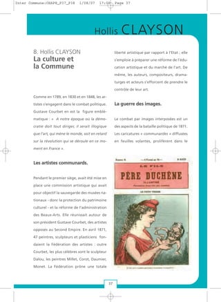 8. Hollis CLAYSON
La culture et
la Commune
Comme en 1789, en 1830 et en 1848, les ar-
tistes s’engagent dans le combat politique.
Gustave Courbet en est la figure emblé-
matique : « A notre époque où la démo-
cratie doit tout diriger, il serait illogique
que l’art, qui mène le monde, soit en retard
sur la révolution qui se déroule en ce mo-
ment en France ».
LLeess aarrttiisstteess ccoommmmuunnaarrddss..
Pendant le premier siège, avait été mise en
place une commission artistique qui avait
pour objectif la sauvegarde des musées na-
tionaux - donc la protection du patrimoine
culturel - et la réforme de l’administration
des Beaux-Arts. Elle réunissait autour de
son président Gustave Courbet, des artistes
opposés au Second Empire. En avril 1871,
47 peintres, sculpteurs et plasticiens fon-
daient la Fédération des artistes : outre
Courbet, les plus célèbres sont le sculpteur
Dalou, les peintres Millet, Corot, Daumier,
Monet. La Fédération prône une totale
liberté artistique par rapport à l’Etat ; elle
s’emploie à préparer une réforme de l’édu-
cation artistique et du marché de l’art. De
même, les auteurs, compositeurs, drama-
turges et acteurs s’efforcent de prendre le
contrôle de leur art.
LLaa gguueerrrree ddeess iimmaaggeess..
Le combat par images interposées est un
des aspects de la bataille politique de 1871.
Les caricatures « communardes » diffusées
en feuilles volantes, prolifèrent dans le
37
Hollis CLAYSON
Inter Commune:CHAP8_P37_P38 1/08/07 17:00 Page 37
 