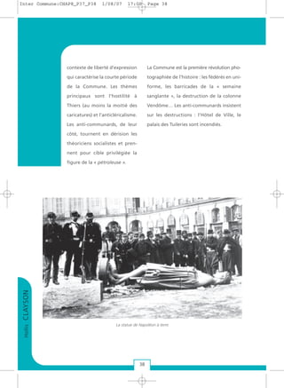 contexte de liberté d’expression
qui caractérise la courte période
de la Commune. Les thèmes
principaux sont l’hostilité à
Thiers (au moins la moitié des
caricatures) et l’anticléricalisme.
Les anti-communards, de leur
côté, tournent en dérision les
théoriciens socialistes et pren-
nent pour cible privilégiée la
figure de la « pétroleuse ».
La Commune est la première révolution pho-
tographiée de l’histoire : les fédérés en uni-
forme, les barricades de la « semaine
sanglante », la destruction de la colonne
Vendôme… Les anti-communards insistent
sur les destructions : l’Hôtel de Ville, le
palais des Tuileries sont incendiés.
HollisCLAYSON
38
La statue de Napoléon à terre
Inter Commune:CHAP8_P37_P38 1/08/07 17:00 Page 38
 
