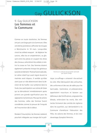 9. Gay GULLICKSON
Les femmes et
la Commune
Comme en toute révolution, les femmes
ont pris une large part à la Commune. Elles
ont été les premières à affronter les troupes
à Montmartre le 18 mars. Lorsqu'elles
virent les soldats essayant de déplacer les
canons, elles les en empêchèrent, se glis-
sant entre les pièces et coupant les rênes
des chevaux, exhortèrent les soldats à met-
tre la crosse en l’air. Des femmes étaient
également présentes lorsque les généraux
Lecomte et Clément- Thomas furent exécutés.
Le calme relatif qui avait régné durant la
matinée avait disparu. Il semble qu’elles
aient joué un rôle déterminant dans la dé-
cision de les fusiller. Leur présence dans la
foule, leur participation aux scènes de liesse
qui se déroulèrent immédiatement après
prirent une grande signification pour les
opposants à la Commune. Plus que les actions
des hommes, celles des femmes furent
considérées comme la preuve de l’iniquité
de l’insurrection dès le début.
Pendant l’insurrection, les femmes restèrent
pourtant reléguées aux marges de la poli-
tique. Le suffrage « universel » les excluait
du vote. Elles fabriquaient des cartouches,
des uniformes et des sacs de sable pour les
barricades. Cantinières et ambulancières
apportaient nourriture et boisson aux
défenseurs des fortifications, soignaient les
blessés, enterraient les morts. Des mili-
tantes formaient des comités de vigilance
dans les quartiers, qui demandaient à la
Commune d'améliorer l'éducation des
filles, les salaires des femmes, et de créer
davantage d'emplois féminins.
39
Femme en uniforme de la Garde nationale
par Daniel Vierge
Gay GULLICKSON
Inter Commune:CHAP9_P39_P42 2/08/07 11:20 Page 39
 