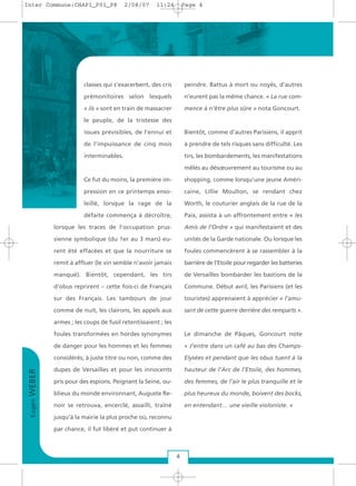classes qui s’exacerbent, des cris
prémonitoires selon lesquels
« ils » sont en train de massacrer
le peuple, de la tristesse des
issues prévisibles, de l’ennui et
de l’impuissance de cinq mois
interminables.
Ce fut du moins, la première im-
pression en ce printemps enso-
leillé, lorsque la rage de la
défaite commença à décroître,
lorsque les traces de l’occupation prus-
sienne symbolique (du 1er au 3 mars) eu-
rent été effacées et que la nourriture se
remit à affluer (le vin semble n’avoir jamais
manqué). Bientôt, cependant, les tirs
d’obus reprirent – cette fois-ci de Français
sur des Français. Les tambours de jour
comme de nuit, les clairons, les appels aux
armes ; les coups de fusil retentissaient ; les
foules transformées en hordes synonymes
de danger pour les hommes et les femmes
considérés, à juste titre ou non, comme des
dupes de Versailles et pour les innocents
pris pour des espions. Peignant la Seine, ou-
blieux du monde environnant, Auguste Re-
noir se retrouva, encerclé, assailli, traîné
jusqu’à la mairie la plus proche où, reconnu
par chance, il fut libéré et put continuer à
peindre. Battus à mort ou noyés, d’autres
n’eurent pas la même chance. « La rue com-
mence à n’être plus sûre » nota Goncourt.
Bientôt, comme d’autres Parisiens, il apprit
à prendre de tels risques sans difficulté. Les
tirs, les bombardements, les manifestations
mêlés au désœuvrement au tourisme ou au
shopping, comme lorsqu’une jeune Améri-
caine, Lillie Moulton, se rendant chez
Worth, le couturier anglais de la rue de la
Paix, assista à un affrontement entre « les
Amis de l’Ordre » qui manifestaient et des
unités de la Garde nationale. Ou lorsque les
foules commencèrent à se rassembler à la
barrière de l’Etoile pour regarder les batteries
de Versailles bombarder les bastions de la
Commune. Début avril, les Parisiens (et les
touristes) apprenaient à apprécier « l’amu-
sant de cette guerre derrière des remparts ».
Le dimanche de Pâques, Goncourt note
« J’entre dans un café au bas des Champs-
Elysées et pendant que les obus tuent à la
hauteur de l’Arc de l’Etoile, des hommes,
des femmes, de l’air le plus tranquille et le
plus heureux du monde, boivent des bocks,
en entendant… une vieille violoniste. »
EugenWEBER
4
Inter Commune:CHAP1_P01_P8 2/08/07 11:24 Page 4
 