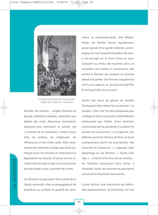 GayGULLICKSON
40
Nombre de femmes - simples femmes du
peuple, militantes radicales - assistaient aux
débats des clubs. Beaucoup écoutaient,
quelques-unes prenaient la parole. Les
« ennemis de la révolution » étaient pour
elles les prêtres, les religieuses, les
réfractaires et les riches oisifs. Elles récla-
maient des réformes sociales, des droits po-
litiques pour les femmes et notamment la
légalisation du divorce. D'autres encore in-
citaient les femmes à aider à la construction
des barricades voire à prendre les armes.
Les femmes ne pouvaient faire partie de la
Garde nationale, elles accompagnaient les
bataillons au combat en qualité de canti-
nières et d'ambulancières. Alix Milliet-
Payen, de famille bonne républicaine,
jeune épouse d'un garde national, accom-
pagna son mari quand le bataillon de celui-
ci fut envoyé sur le front d'Issy en avril.
Campant au milieu des hommes dans un
cimetière sans tentes ni couvertures, elle
assista le docteur qui amputa un homme
blessé à la jambe. Ces femmes risquaient la
mort ou la capture, ce qui pouvait signifier
le viol aussi bien que la mort.
André Léo (nom de plume de Léodile
Champseix) était rédactrice au journal « La
Sociale ». Elle y fut l'un des critiques les plus
intelligents de la Commune. Profondément
préoccupée par l'échec d’une direction
communale qui ne parvenait ni à obtenir le
soutien de la province, ni à organiser une
défense vraiment efficace de Paris, et seule
pratiquement parmi les journalistes, elle
exhortait la Commune à s’appuyer bien
davantage sur les femmes. « Toutes avec
tous » - c’était le titre d’un de ses articles, -
les Parisiens pourraient faire échec à
Versailles. Seuls, les hommes ne pourraient
vaincre et la révolution échouerait.
Louise Michel, une institutrice qui défen-
dait passionnément la Commune, fut une
Une séance du club des femmes dans
l'église Saint-Germain-l'Auxerrois
Inter Commune:CHAP9_P39_P42 2/08/07 11:20 Page 40
 