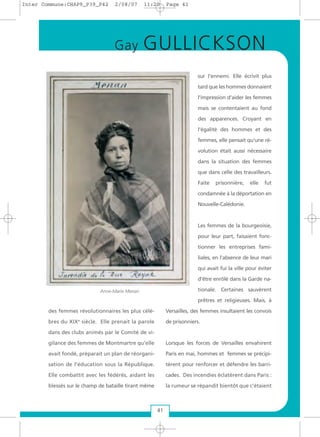 des femmes révolutionnaires les plus célè-
bres du XIXe
siècle. Elle prenait la parole
dans des clubs animés par le Comité de vi-
gilance des femmes de Montmartre qu’elle
avait fondé, préparait un plan de réorgani-
sation de l'éducation sous la République.
Elle combattit avec les fédérés, aidant les
blessés sur le champ de bataille tirant même
sur l'ennemi. Elle écrivit plus
tard que les hommes donnaient
l'impression d’aider les femmes
mais se contentaient au fond
des apparences. Croyant en
l'égalité des hommes et des
femmes, elle pensait qu'une ré-
volution était aussi nécessaire
dans la situation des femmes
que dans celle des travailleurs.
Faite prisonnière, elle fut
condamnée à la déportation en
Nouvelle-Calédonie.
Les femmes de la bourgeoisie,
pour leur part, faisaient fonc-
tionner les entreprises fami-
liales, en l’absence de leur mari
qui avait fui la ville pour éviter
d'être enrôlé dans la Garde na-
tionale. Certaines sauvèrent
prêtres et religieuses. Mais, à
Versailles, des femmes insultaient les convois
de prisonniers.
Lorsque les forces de Versailles envahirent
Paris en mai, hommes et femmes se précipi-
tèrent pour renforcer et défendre les barri-
cades. Des incendies éclatèrent dans Paris :
la rumeur se répandit bientôt que c’étaient
41
Gay GULLICKSON
Anne-Marie Menan
Inter Commune:CHAP9_P39_P42 2/08/07 11:20 Page 41
 