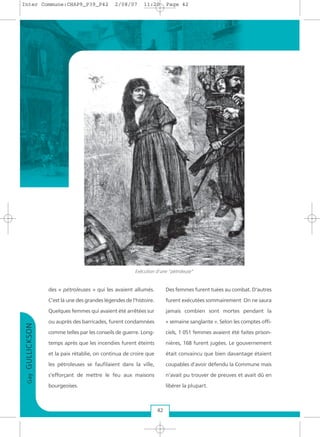 des « pétroleuses » qui les avaient allumés.
C’est là une des grandes légendes de l'histoire.
Quelques femmes qui avaient été arrêtées sur
ou auprès des barricades, furent condamnées
comme telles par les conseils de guerre. Long-
temps après que les incendies furent éteints
et la paix rétablie, on continua de croire que
les pétroleuses se faufilaient dans la ville,
s'efforçant de mettre le feu aux maisons
bourgeoises.
Des femmes furent tuées au combat. D'autres
furent exécutées sommairement On ne saura
jamais combien sont mortes pendant la
« semaine sanglante ». Selon les comptes offi-
ciels, 1 051 femmes avaient été faites prison-
nières, 168 furent jugées. Le gouvernement
était convaincu que bien davantage étaient
coupables d’avoir défendu la Commune mais
n’avait pu trouver de preuves et avait dû en
libérer la plupart.
GayGULLICKSON
42
Exécution d'une "pétroleuse"
Inter Commune:CHAP9_P39_P42 2/08/07 11:20 Page 42
 