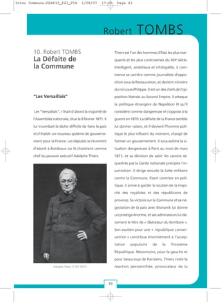 10. Robert TOMBS
La Défaite de
la Commune
““LLeess VVeerrssaaiillllaaiiss””
Les “Versaillais”, c’était d’abord la majorité de
l’Assemblée nationale, élue le 8 février 1871. Il
lui incombait la tâche difficile de faire la paix
et d’établir un nouveau système de gouverne-
ment pour la France. Les députés se réunirent
d’abord à Bordeaux où ils choisirent comme
chef du pouvoir exécutif Adolphe Thiers.
Thiers est l’un des hommes d’Etat les plus mar-
quants et les plus controversés du XIXe
siècle.
Intelligent, ambitieux et infatigable, il com-
mence sa carrière comme journaliste d’oppo-
sition sous la Restauration, et devient ministre
du roi Louis-Philippe. Il est un des chefs de l’op-
position libérale au Second Empire. Il attaque
la politique étrangère de Napoléon III qu'il
considère comme dangereuse et s'oppose à la
guerre en 1870. La défaite de la France semble
lui donner raison, et il devient l’homme poli-
tique le plus influent du moment, chargé de
former un gouvernement. Il sous-estime la si-
tuation dangereuse à Paris au mois de mars
1871, et sa décision de saisir les canons sé-
questrés pas la Garde nationale précipite l’in-
surrection. Il dirige ensuite la lutte militaire
contre la Commune. Etant centriste en poli-
tique, il arrive à garder le soutien de la majo-
rité des royalistes et des républicains de
province. Sa victoire sur la Commune et sa né-
gociation de la paix avec Bismarck lui donne
un prestige énorme, et ses admirateurs lui dé-
cernent le titre de « libérateur du territoire ».
Son soutien pour une « république conser-
vatrice » contribue énormément à l’accep-
tation populaire de la Troisième
République. Néanmoins, pour la gauche et
pour beaucoup de Parisiens, Thiers reste la
réaction personnifiée, provocateur de la
43
Robert TOMBS
Adolphe Thiers (1797-1877)
Inter Commune:CHAP10_P43_P54 1/08/07 17:03 Page 43
 