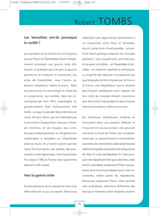 LLeess VVeerrssaaiillllaaiiss oonntt--iillss pprroovvooqquuéé
llee ccoonnfflliitt ??
Les partisans de la Commune ont toujours
accusé Thiers et l’Assemblée d’avoir délibé-
rément provoqué une guerre civile afin
d’avoir un prétexte pour écraser la gauche
parisienne et restaurer la monarchie. Les
actes de l’assemblée, nous l’avons vu,
étaient maladroits, même brutaux. Mais
aucune preuve ne vient étayer la thèse de
la conspiration, qui semble, dans les cir-
constances de mars 1871, improbable. Le
gouvernement était militairement très
faible. Lorsque le peuple descendit dans la
rue le 18 mars, Thiers, qui ne s’attendait pas
à rencontrer d’opposition sérieuse à Paris,
ses ministres, et ses troupes, peu nom-
breuses et désorganisées, se réfugièrent en
catastrophe à Versailles où l’Assemblée
allait se réunir. Ils y furent rejoints par des
hauts fonctionnaires, des soldats, des jour-
nalistes et des diplomates. Pour la première
fois depuis 1789, la France était gouvernée
depuis la ville royale.
VVeerrss llaa gguueerrrree cciivviillee
Durant plusieurs jours, personne n’eut une
idée claire de ce qui se passait. Beaucoup
espéraient des négociations aboutissant à
un compromis entre Paris et Versailles.
Aucun compromis n’était possible : un pro-
fond fossé politique séparait les insurgés
parisiens – tous républicains, anti-cléricaux
et souvent socialistes – et l’Assemblée à Ver-
sailles – en majorité royaliste et catholique.
La majorité des députés n’accepterait pas
que le peuple de Paris impose par la force à
la France une République que la plupart
des Français semblaient avoir rejetée. De
leur côté, les insurgés étaient convaincus
que Paris était imprenable et que d’autres
communes allaient naître à leur tour.
De nombreux républicains modérés se
trouvaient dans une position difficile. Si
l’insurrection se poursuivait, cela pourrait
entraîner la chute de Thiers, son remplace-
ment par un gouvernement monarchiste,
peut-être une intervention allemande dans les
affaires françaises conduisant à la restauration
de Henri V, voire de Napoléon III. C’est pour-
quoi des républicains tels que Jules Ferry, Jules
Simon, Louis Blanc soutenaient Thiers. Les par-
tisans de la Commune étaient tout à fait mi-
noritaires, même parmi les républicains.
Beaucoup craignaient Paris, cette grande
ville turbulente, tellement différente des
bourgs et hameaux dans lesquels vivaient
Robert TOMBS
45
Inter Commune:CHAP10_P43_P54 1/08/07 17:03 Page 45
 