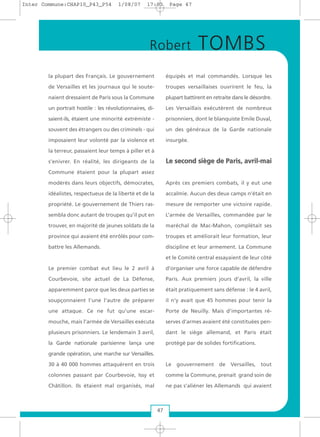 la plupart des Français. Le gouvernement
de Versailles et les journaux qui le soute-
naient dressaient de Paris sous la Commune
un portrait hostile : les révolutionnaires, di-
saient-ils, étaient une minorité extrémiste -
souvent des étrangers ou des criminels - qui
imposaient leur volonté par la violence et
la terreur, passaient leur temps à piller et à
s’enivrer. En réalité, les dirigeants de la
Commune étaient pour la plupart assez
modérés dans leurs objectifs, démocrates,
idéalistes, respectueux de la liberté et de la
propriété. Le gouvernement de Thiers ras-
sembla donc autant de troupes qu’il put en
trouver, en majorité de jeunes soldats de la
province qui avaient été enrôlés pour com-
battre les Allemands.
Le premier combat eut lieu le 2 avril à
Courbevoie, site actuel de La Défense,
apparemment parce que les deux parties se
soupçonnaient l’une l’autre de préparer
une attaque. Ce ne fut qu’une escar-
mouche, mais l’armée de Versailles exécuta
plusieurs prisonniers. Le lendemain 3 avril,
la Garde nationale parisienne lança une
grande opération, une marche sur Versailles.
30 à 40 000 hommes attaquèrent en trois
colonnes passant par Courbevoie, Issy et
Châtillon. Ils étaient mal organisés, mal
équipés et mal commandés. Lorsque les
troupes versaillaises ouvrirent le feu, la
plupart battirent en retraite dans le désordre.
Les Versaillais exécutèrent de nombreux
prisonniers, dont le blanquiste Emile Duval,
un des généraux de la Garde nationale
insurgée.
LLee sseeccoonndd ssiièèggee ddee PPaarriiss,, aavvrriill--mmaaii
Après ces premiers combats, il y eut une
accalmie. Aucun des deux camps n’était en
mesure de remporter une victoire rapide.
L’armée de Versailles, commandée par le
maréchal de Mac-Mahon, complétait ses
troupes et améliorait leur formation, leur
discipline et leur armement. La Commune
et le Comité central essayaient de leur côté
d’organiser une force capable de défendre
Paris. Aux premiers jours d’avril, la ville
était pratiquement sans défense : le 4 avril,
il n’y avait que 45 hommes pour tenir la
Porte de Neuilly. Mais d’importantes ré-
serves d’armes avaient été constituées pen-
dant le siège allemand, et Paris était
protégé par de solides fortifications.
Le gouvernement de Versailles, tout
comme la Commune, prenait grand soin de
ne pas s’aliéner les Allemands qui avaient
47
Robert TOMBS
Inter Commune:CHAP10_P43_P54 1/08/07 17:03 Page 47
 