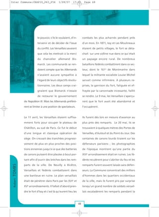 le pouvoir, s’ils le voulaient, d’in-
tervenir et de décider de l’issue
du conflit. Les Versaillais savaient
que cela les mettrait à la merci
du chancelier allemand Bis-
marck. Les communards se ren-
daient compte que les Allemands
n’avaient aucune sympathie à
l’égard de leurs objectifs révolu-
tionnaires. Les deux camps crai-
gnaient que Bismarck n’essaie
de restaurer le gouvernement
de Napoléon III. Mais les Allemands préférè-
rent se limiter à une position de spectateurs.
Le 11 avril, les Versaillais étaient suffisa-
mment forts pour occuper le plateau de
Châtillon, au sud de Paris. Ce fut le début
d’une longue et classique opération de
siège. On creusait des tranchées progressi-
vement de plus en plus proches des posi-
tions ennemies jusqu’à ce que des batteries
de canons puissent être placées à bout por-
tant afin d’ouvrir des brèches dans les rem-
parts de la ville. De Neuilly à Bicêtre,
Versaillais et fédérés combattaient dans
une banlieue en ruine. Le plan versaillais
était de pénétrer dans Paris par les XVIe
et
XVe
arrondissements. Il fallait d’abord pren-
dre le fort d’Issy et c’est là qu’eurent lieu les
combats les plus acharnés pendant près
d’un mois. En 1871, Issy et Les Moulineaux
étaient de petits villages, le fort se déta-
chait sur une colline nue dans ce qui était
un paysage encore rural. De nombreux
bataillons fédérés combattirent dans ce sec-
teur, dont le 161e
de Montmartre dans
lequel la militante socialiste Louise Michel
servait comme infirmière. À plusieurs re-
prises, la garnison du fort, fatiguée et ef-
frayée par la canonnade incessante, faillit
se rendre. Le 9 mai, les Versaillais s’aperçu-
rent que le fort avait été abandonné et
l’occupèrent.
Ils furent dès lors en mesure d’avancer au
plus près des remparts. Le 20 mai, ils se
trouvaient à quelques mètres des Portes de
Versailles, d’Auteuil et du Point du Jour. Des
centaines de canons lourds tiraient sur les
défenseurs parisiens ; les photographies
de l’époque montrent qu’une partie du
XVIe
arrondissement était en ruines. Les fé-
dérés reculèrent pour s’abriter du feu et les
remparts furent souvent laissés sans défen-
seurs. La Commune concentrait des milliers
d’hommes dans les quartiers occidentaux
de la ville, mais ils furent pris par surprise
lorsqu’un grand nombre de soldats versail-
lais escaladèrent les remparts pendant la
RobertTOMBS
48
Inter Commune:CHAP10_P43_P54 1/08/07 17:03 Page 48
 