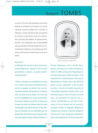 nuit du 21-22 mai. Des bataillons entiers de
fédérés se rendirent sans résister ou furent
capturés, souvent pendant leur sommeil. À
l’époque, certains portèrent des accusations
de trahison, notamment contre le comman-
dant polonais des fédérés, le général Dom-
browski. Une explication plus vraisemblable
est que la Garde nationale souffrait d’un com-
mandement médiocre, et que beaucoup d’of-
ficiers et d’hommes n’avaient plus envie de se
battre.
Document :
Le Délégué de la Guerre de la Commune,
Charles Delescluze, espérait le 22 mai qu’il
parviendrait à inspirer un grand soulève-
ment populaire :
« Place au peuple, aux combattants aux bras
nus ! L’heure de la guerre révolutionnaire a
sonné. Le peuple ne connaît rien aux ma-
noeuvres savantes, mais quand il a un fusil à la
main, du pavé sous les pieds, il ne craint pas
tous les stratégistes de l’école monarchiste.
Aux armes, citoyens, aux armes ! Il s’agit, vous
le savez, de vaincre ou tomber dans les mains
impitoyables des réactionnaires et des cléri-
caux de Versailles, de ces misérables qui ont,
de parti pris, livré la France aux Prussiens et qui
nous font payer la rançon de leurs trahisons ! »
Charles Delescluze, d’une famille bour-
geoise, commença sa carrière militante en
1830. En 1848, la Deuxième République le
nomma brièvement préfet du Nord. Il fut
emprisonné ou exilé plusieurs fois sous la
République et l’Empire pour des délits de
presse et pour appartenir à des sociétés
secrètes. Il fut élu à l’extrême gauche de
l’Assemblée nationale en février 1871, mais
démissionna pour rallier la Commune le 30
mars. Sa réputation lui assurait une in-
fluence considérable au sein de la Com-
mune, et on se tourna vers lui quand la
situation militaire se dégrada. Malgré son
inexpérience militaire, il devient délégué à
la Guerre le 11 mai, chargé de la défense de
Paris. Sa proclamation du 24 mai exprimait
Robert TOMBS
49
Charles Delescluze (1809-1871)
Inter Commune:CHAP10_P43_P54 1/08/07 17:04 Page 49
 