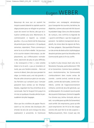 Beaucoup de ceux qui en avaient les
moyens avaient déserté la capitale avant le
siège prussien pour se réfugier en province
avant de revenir en février, dès que la si-
tuation sembla plus sûre. Maintenant, ils
commençaient à repartir au compte
gouttes. « Il y a au chemin de fer, beaucoup
de partants pour la province ». En quelques
semaines, cependant, Thiers commença à
serrer la vis à ce Paris rebelle : les journaux
et le courrier étaient interrompus. Les dé-
placements, qui s’effectuaient normale-
ment, devinrent de plus en plus difficiles.
« Du rond-point à l’Arc », note Juliette
Adam à la mi-avril, « pas un réverbère al-
lumé, pas une fenêtre éclairée… Paris est
morne et désert, bien plus que pendant le
siège. La misère aussi y est très grande. »
Plus de cafés-concerts en plein air non plus.
Les Parisiens qui sortaient pour s’amuser
passaient leurs soirées sur les Champs-
Elysées, regardant les feux d’artifices de la
canonnade. Seul le Guignol tint jusqu’à la
mi-mai où quelques chaudes alertes le per-
suadèrent de plier bagages.
Alors que les croisillons de papier fleuris-
saient sur les vitrines des boutiques afin
d’éviter les bris de verre lorsque les obus
explosaient à proximité, la Commune
constitua une compagnie aérostatique
pour transporter les courriers, les lettres, les
dépêches, comme cela avait été fait durant
le précédent siège. Dans une ville bruissante
de rumeurs, cela confirma la légende de
« guerre scientifique » que les rouges pré-
paraient : les ballons transportant des ex-
plosifs, les mines dans les égouts de Paris,
les feux grégeois... Des quantités d’histoires
sur des armes de destruction mythologique
devaient persister parmi les Versaillais et les
Communards après la fin du conflit.
Le mythe le plus tenace était celui de la
Révolution française, particulièrement 1793
et la Convention. Comme leurs prédéces-
seurs révolutionnaires, les Communards
s’embourbèrent dans toutes sortes de
comités : comité central, comité de salut
public, comité des barricades, comité d’ar-
tillerie, comité de l’approvisionnement
militaire, comité de sécurité générale, qui
se télescopaient. Ils croulaient sous le poids
des souvenirs historiques. Comme le rappelle
l’un d’entre eux, Arthur Arnould, alors en
exil, « on arrêta parce qu’elle (la Convention)
avait arrêté. On emprisonna, parce qu’elle
avait emprisonné. On fit la loi des otages
comme elle avait fait la loi des suspects ».
Malheureusement, Paris n’avait pas été
5
Eugen WEBER
Inter Commune:CHAP1_P01_P8 2/08/07 11:24 Page 5
 