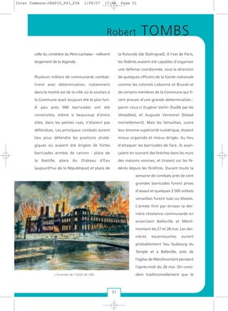 celle du cimetière du Père-Lachaise – relèvent
largement de la légende.
Plusieurs milliers de communards combat-
tirent avec détermination, notamment
dans la moitié est de la ville où le soutien à
la Commune avait toujours été le plus fort.
À peu près 900 barricades ont été
construites, même si beaucoup d’entre
elles, dans les petites rues, n’étaient pas
défendues. Les principaux combats eurent
lieu pour défendre les positions straté-
giques où avaient été érigées de fortes
barricades armées de canons : place de
la Bastille, place du Château d’Eau
(aujourd’hui de la République) et place de
la Rotonde (de Stalingrad). À l’est de Paris,
les fédérés avaient été capables d’organiser
une défense coordonnée, sous la direction
de quelques officiers de la Garde nationale
comme les colonels Lisbonne et Brunel et
de certains membres de la Commune qui fi-
rent preuve d’une grande détermination :
parmi ceux-ci Eugène Varlin (fusillé par les
Versaillais), et Auguste Vermorel (blessé
mortellement). Mais les Versaillais, outre
leur énorme supériorité numérique, étaient
mieux organisés et mieux dirigés. Au lieu
d’attaquer les barricades de face, ils avan-
çaient en ouvrant des brèches dans les murs
des maisons voisines, et tiraient sur les fé-
dérés depuis les fenêtres. Durant toute la
semaine de combats près de cent
grandes barricades furent prises
d’assaut et quelques 3 500 soldats
versaillais furent tués ou blessés.
L’armée finit par écraser la der-
nière résistance communarde en
encerclant Belleville et Ménil-
montant les 27 et 28 mai. Les der-
nières escarmouches eurent
probablement lieu faubourg du
Temple et à Belleville, près de
l’église de Ménilmontant pendant
l’après-midi du 28 mai. On consi-
dère traditionnellement que le
Robert TOMBS
51
L'incendie de l'Hôtel de Ville
Inter Commune:CHAP10_P43_P54 1/08/07 17:04 Page 51
 