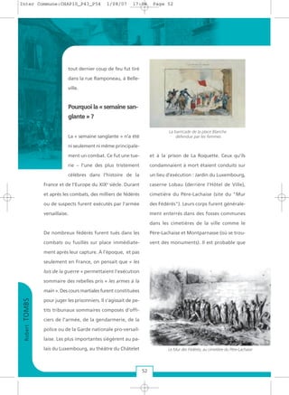 tout dernier coup de feu fut tiré
dans la rue Ramponeau, à Belle-
ville.
PPoouurrqquuooii llaa «« sseemmaaiinnee ssaann--
ggllaannttee »» ??
La « semaine sanglante » n’a été
ni seulement ni même principale-
ment un combat. Ce fut une tue-
rie – l’une des plus tristement
célèbres dans l’histoire de la
France et de l’Europe du XIXe
siècle. Durant
et après les combats, des milliers de fédérés
ou de suspects furent exécutés par l’armée
versaillaise.
De nombreux fédérés furent tués dans les
combats ou fusillés sur place immédiate-
ment après leur capture. À l’époque, et pas
seulement en France, on pensait que « les
lois de la guerre » permettaient l’exécution
sommaire des rebelles pris « les armes à la
main ». Des cours martiales furent constituées
pour juger les prisonniers. Il s’agissait de pe-
tits tribunaux sommaires composés d’offi-
ciers de l’armée, de la gendarmerie, de la
police ou de la Garde nationale pro-versail-
laise. Les plus importantes siégèrent au pa-
lais du Luxembourg, au théâtre du Châtelet
et à la prison de La Roquette. Ceux qu’ils
condamnaient à mort étaient conduits sur
un lieu d’exécution : Jardin du Luxembourg,
caserne Lobau (derrière l’Hôtel de Ville),
cimetière du Père-Lachaise (site du "Mur
des Fédérés"). Leurs corps furent générale-
ment enterrés dans des fosses communes
dans les cimetières de la ville comme le
Père-Lachaise et Montparnasse (où se trou-
vent des monuments). Il est probable que
RobertTOMBS
52
Le Mur des Fédérés, au cimetière du Père-Lachaise
La barricade de la place Blanche
défendue par les femmes
Inter Commune:CHAP10_P43_P54 1/08/07 17:04 Page 52
 