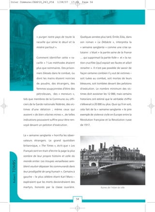 « purger notre pays de toute la
racaille qui sème le deuil et la
misère partout ».
Comment identifier cette « ra-
caille » ? Les méthodes étaient
plus que sommaires. Des prison-
niers blessés dans le combat, ou
dont les mains étaient noircies
de poudre, des étrangers, des
femmes soupçonnées d’être des
pétroleuses, des « meneurs »,
tels que membres de la Commune ou offi-
ciers de la Garde nationale fédérée, des vic-
times d’une délation ; même ceux qui
avaient « de bien vilaines mines » , de telles
indications pouvaient suffire pour être ren-
voyé devant un peloton d’exécution.
La « semaine sanglante » horrifia les obser-
vateurs étrangers. Le grand quotidien
britannique, « The Times », écrit que « Les
Français sont en train d’écrire la page la plus
sombre de leur propre histoire et celle du
monde entier. Les troupes versaillaises sem-
blent vouloir dépasser les communards dans
leur prodigalité de sang humain ». Certains à
gauche – le plus célèbre étant Karl Marx –
espéraient que les morts deviendraient des
martyrs, honorés par la classe ouvrière.
Quelques années plus tard, Émile Zola, dans
son roman « La Débâcle », interpréta la
« semaine sanglante » comme une crise sa-
lutaire : c’était « la partie saine de la France
… qui supprimait la partie folle » et « la na-
tion crucifiée [qui] expiait ses fautes et allait
renaître ». Il n’est pas possible de savoir de
façon certaine combien il y eut de victimes –
soit tuées au combat, soit mortes de leurs
blessures, soit tombées devant des pelotons
d’exécution. Le nombre minimum des vic-
times doit avoisiner les 12 000, mais certains
historiens ont estimé que le véritable chiffre
s’élèverait à 20 000 ou plus. Quoi qu’il en soit,
cela fait de la « semaine sanglante » le pire
exemple de violence civile en Europe entre la
Révolution française et la Révolution russe
de 1917.
RobertTOMBS
54
Ruines de l'Hôtel de Ville
Inter Commune:CHAP10_P43_P54 1/08/07 17:04 Page 54
 