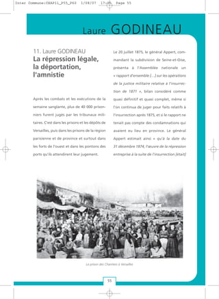 11. Laure GODINEAU
La répression légale,
la déportation,
l'amnistie
Après les combats et les exécutions de la
semaine sanglante, plus de 40 000 prison-
niers furent jugés par les tribunaux mili-
taires. C'est dans les prisons et les dépôts de
Versailles, puis dans les prisons de la région
parisienne et de province et surtout dans
les forts de l'ouest et dans les pontons des
ports qu'ils attendirent leur jugement.
Le 20 juillet 1875, le général Appert, com-
mandant la subdivision de Seine-et-Oise,
présenta à l'Assemblée nationale un
« rapport d'ensemble […] sur les opérations
de la justice militaire relative à l'insurrec-
tion de 1871 », bilan considéré comme
quasi définitif et quasi complet, même si
l'on continua de juger pour faits relatifs à
l'insurrection après 1875, et si le rapport ne
tenait pas compte des condamnations qui
avaient eu lieu en province. Le général
Appert estimait ainsi « qu'à la date du
31 décembre 1874, l'œuvre de la répression
entreprise à la suite de l'insurrection [était]
La prison des Chantiers à Versailles
Laure GODINEAU
55
Inter Commune:CHAP11_P55_P60 1/08/07 17:05 Page 55
 
