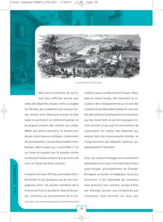 LaureGODINEAU
58
Mais leurs conditions de vie fu-
rent plus difficiles encore que
celles des déportés simples. Enfin, au bagne
de l'île Nou, les condamnés aux travaux for-
cés comme Jean Allemane avaient la tête
rasée et portaient un vêtement spécial, et
la plupart avaient des chaînes aux pieds.
Mêlés aux droits communs, ils étaient em-
ployés à des travaux multiples, notamment
de terrassement. Les punitions étaient nom-
breuses, allant jusqu'aux « poucettes »* et
au fouet et passant par la double chaîne
conduisant le plus souvent à la promiscuité
avec un forçat de droit commun.
L’évasion en mars 1874 du journaliste Henri
Rochefort et de quelques-uns de ses com-
pagnons, dont les anciens membres de la
Commune Francis Jourde et Paschal Grous-
set, contribua au durcissement de la sur-
veillance pour les déportés et forçats. Mais,
dans le même temps, elle favorisait la cir-
culation des renseignements sur le sort des
condamnés de Nouvelle-Calédonie. Les éva-
dés dénoncèrent publiquement la situation
qui leur était faite et ces témoignages vin-
rent enrichir d'une part le mouvement de
souscription en faveur des déportés qui
existait dans les communautés d'exilés, et
l'argumentaire des députés radicaux qui
demandaient l'amnistie.
Ceux qui avaient échappé aux arrestations
attendaient eux aussi l'amnistie dans divers
pays-refuges, principalement en Grande-
Bretagne, en Suisse, en Belgique, voire aux
Etats-Unis. Il est impossible de connaître
avec précision leur nombre, puisqu'il faut
par exemple ajouter aux condamnés par
contumace leurs proches ou ceux qui,
Le pénitencier de l'île Nou
*poucettes : étaux serrant les doigts jusqu'à la limite de l'écrasement.
Inter Commune:CHAP11_P55_P60 1/08/07 17:05 Page 58
 
