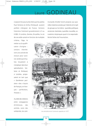 craignant les poursuites (tels que les poètes
Paul Verlaine et Arthur Rimbaud) avaient
préféré s'éloigner de France. Certains
historiens l’estiment grossièrement à 5 ou
6 000. À Londres, Genève, Bruxelles, la vie
de ces exilés variait en fonction de multiples
critères, l'âge, le
métier ou la qualifi-
cation d'origine :
certains cherchè-
rent une activité de
recours pour survi-
vre, tandis que d'au-
tres trouvèrent à
s'employer dans leur
spécialisation. Ver-
laine et Rimbaud,
à Londres, propo-
saient en tant que
« Gentlemen pari-
siens » des « leçons
de français, en fran-
çais – perfections,
finesses ».
Au-delà des relations
entre compagnons
d'infortune, des
amitiés, voire des
solidarités, les com-
munautés d'exilés furent propices aux que-
relles intestines avivées par l'attente et le repli
du groupe sur lui-même : querelles politiques
anciennes réactivées, querelles nouvelles, ac-
cusations réciproques quant à la responsabi-
lité de l'échec de l'insurrection.
Les amnistiés de la Commune rapatriés en 1871
59
Laure GODINEAU
Inter Commune:CHAP11_P55_P60 1/08/07 17:05 Page 59
 