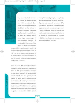 Pour tous, l'attente de l'amnistie
fut longue. Les débats reprirent
avec l'éloignement de la Com-
mune, les progrès électoraux des
républicains et les actions de
militants socialistes. L'extrême-
gauche radicale mena l'offensive
en faveur de l'amnistie dans la
presse et par une campagne de
pétitionnement. Georges Cle-
menceau à la Chambre ou Victor
Hugo au Sénat condamnèrent
l'insurrection, mais insistaient sur la res-
ponsabilité du gouvernement de Thiers en
1871, sur les conséquences désastreuses de
la répression sur l'industrie parisienne ou
sur les mauvais traitements qui existaient
en Nouvelle-Calédonie.
La loi du 3 mars 1879 accorda l'amnistie aux
condamnés pour faits relatifs aux insurrec-
tions de 1871 qui avaient été ou seraient
graciés par le président de la République
dans le délai de trois mois après la promul-
gation de la loi. Selon le gouvernement,
étaient exclus de cette « grâce-amnistie »
les « gens sans aveu » ainsi que les meneurs
ou ceux qui parlaient de revanche, qui de-
vaient être bien distingués de la masse des
« égarés » ; en novembre 1879, il estimait
ainsi qu'il n’y avait plus qu'un peu plus de
800 condamnés laissés encore en détention.
Cependant, le vote de la loi de mars 1879,
loin de clore la question comme l'espérait
le gouvernement, aviva la campagne pour
l'amnistie plénière. Dans une perspective
proclamée de réconciliation républicaine, la
loi, publiée au Journal officiel du 11 juillet
1880, fit rentrer les derniers condamnés de
Nouvelle-Calédonie ou d'exil.
LaureGODINEAU
60
Inter Commune:CHAP11_P55_P60 1/08/07 17:05 Page 60
 