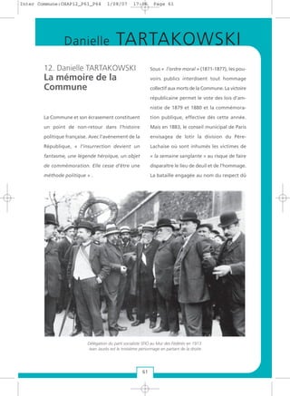 12. Danielle TARTAKOWSKI
La mémoire de la
Commune
La Commune et son écrasement constituent
un point de non-retour dans l’histoire
politique française. Avec l'avènement de la
République, « l’insurrection devient un
fantasme, une légende héroïque, un objet
de commémoration. Elle cesse d’être une
méthode politique » .
Sous « l’ordre moral » (1871-1877), les pou-
voirs publics interdisent tout hommage
collectif aux morts de la Commune. La victoire
républicaine permet le vote des lois d’am-
nistie de 1879 et 1880 et la commémora-
tion publique, effective dès cette année.
Mais en 1883, le conseil municipal de Paris
envisagea de lotir la division du Père-
Lachaise où sont inhumés les victimes de
« la semaine sanglante » au risque de faire
disparaître le lieu de deuil et de l’hommage.
La bataille engagée au nom du respect dû
61
Danielle TARTAKOWSKI
Délégation du parti socialiste SFIO au Mur des Fédérés en 1913.
Jean Jaurès est le troisième personnage en partant de la droite
Inter Commune:CHAP12_P61_P64 1/08/07 17:06 Page 61
 