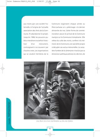 DanielleTARTAKOWSKI
62
aux morts par une société fra-
ternelle, à l’origine de l’actuelle
association des Amis de la Com-
mune, fit abandonner le projet.
Jusqu’en 1908, les pouvoirs pu-
blics interdirent toutefois l'érec-
tion d'un monument,
contraignant à se souvenir par
d’autres voies. Les organisations
qui se veulent héritières de la
Commune organisent chaque année au
Père-Lachaise un « pèlerinage » le dernier
dimanche de mai. Cette forme de commé-
moration assure le primat de la Commune
martyre sur la Commune triomphante. Elle
relève du culte des morts, confère à la mé-
moire de la Commune une sacralité propre
à décupler ses vertus mémorielles. Le carac-
tère funèbre de la cérémonie n’exclut pas sa
dimension politique précoce et, dès lors, de
Léon Blum lors d'une manifestation au Mur des Fédérés
Inter Commune:CHAP12_P61_P64 1/08/07 17:06 Page 62
 